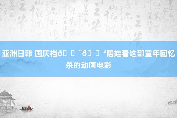 亚洲日韩 国庆档🇨🇳陪娃看这部童年回忆杀的动画电影