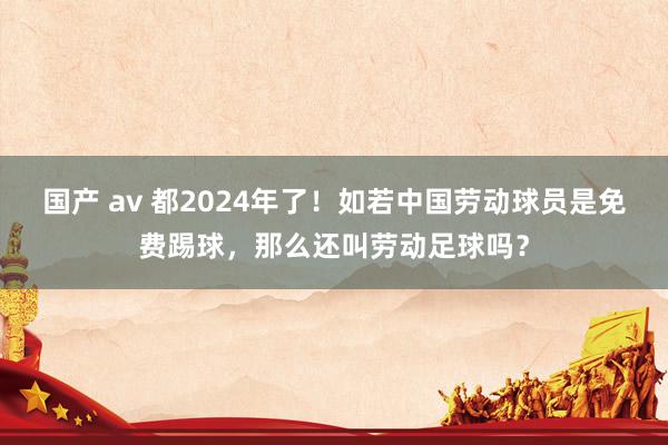 国产 av 都2024年了！如若中国劳动球员是免费踢球，那么还叫劳动足球吗？