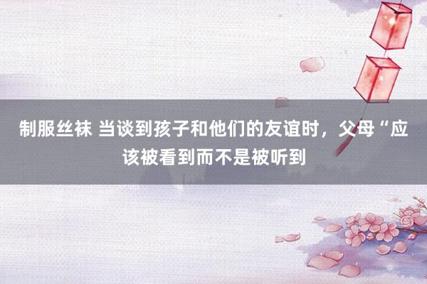 制服丝袜 当谈到孩子和他们的友谊时，父母“应该被看到而不是被听到