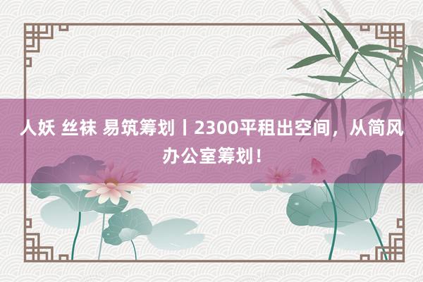 人妖 丝袜 易筑筹划丨2300平租出空间，从简风办公室筹划！