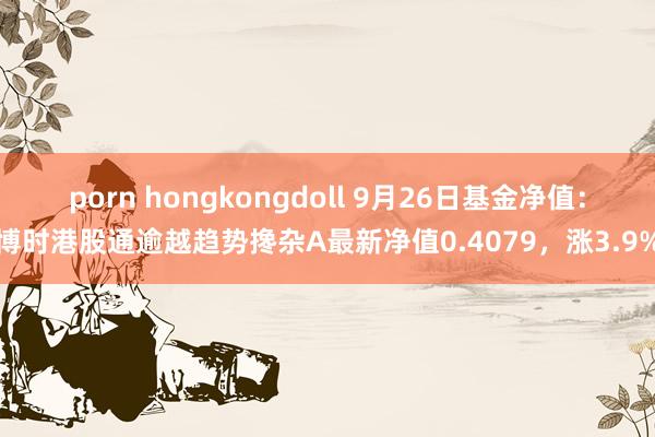 porn hongkongdoll 9月26日基金净值：博时港股通逾越趋势搀杂A最新净值0.4079，涨3.9%