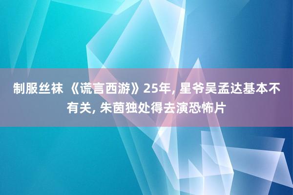 制服丝袜 《谎言西游》25年， 星爷吴孟达基本不有关， 朱茵独处得去演恐怖片