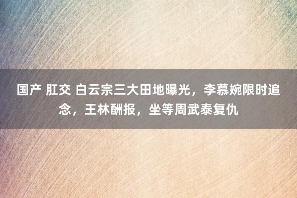 国产 肛交 白云宗三大田地曝光，李慕婉限时追念，王林酬报，坐等周武泰复仇