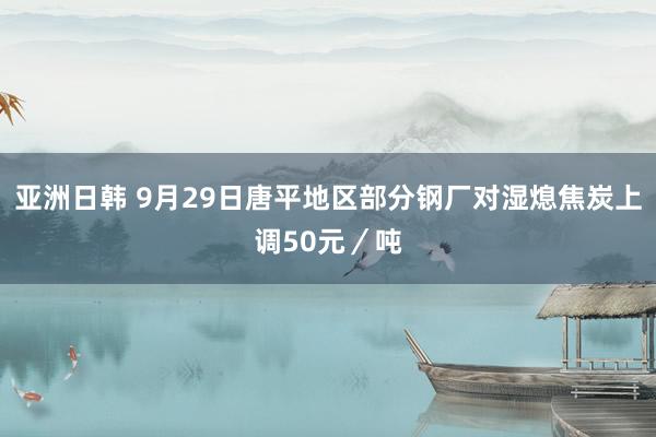 亚洲日韩 9月29日唐平地区部分钢厂对湿熄焦炭上调50元／吨