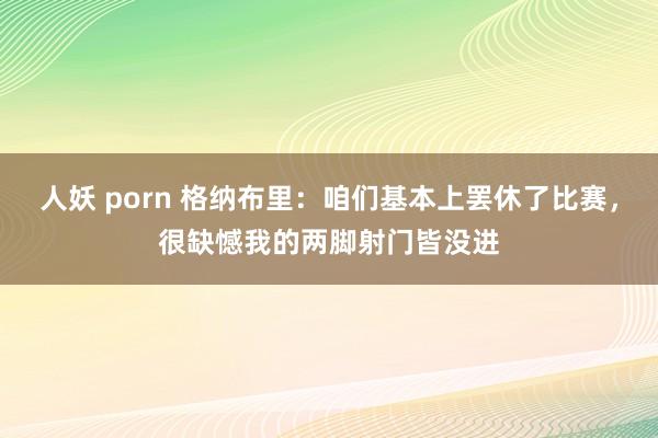 人妖 porn 格纳布里：咱们基本上罢休了比赛，很缺憾我的两脚射门皆没进