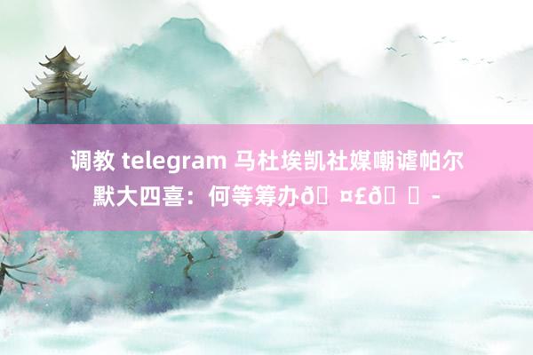 调教 telegram 马杜埃凯社媒嘲谑帕尔默大四喜：何等筹办🤣😭