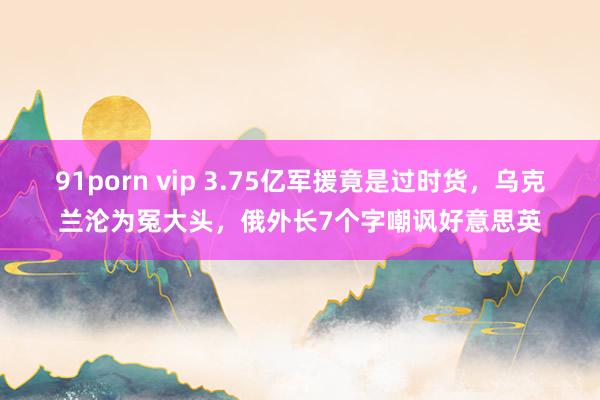 91porn vip 3.75亿军援竟是过时货，乌克兰沦为冤大头，俄外长7个字嘲讽好意思英