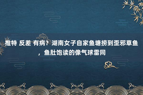 推特 反差 有病？湖南女子自家鱼塘捞到歪邪草鱼，鱼肚饱读的像气球雷同