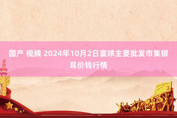 国产 视频 2024年10月2日寰球主要批发市集银耳价钱行情