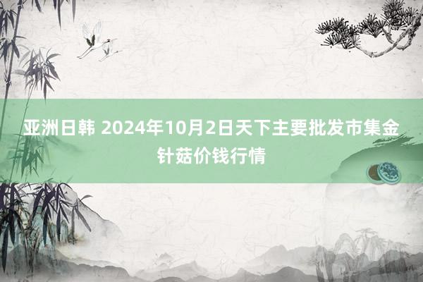 亚洲日韩 2024年10月2日天下主要批发市集金针菇价钱行情