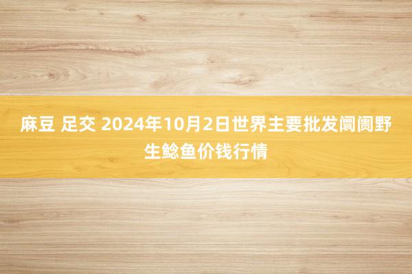 麻豆 足交 2024年10月2日世界主要批发阛阓野生鲶鱼价钱行情