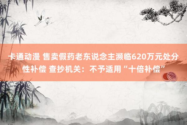 卡通动漫 售卖假药老东说念主濒临620万元处分性补偿 查抄机关：不予适用“十倍补偿”