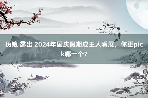 伪娘 露出 2024年国庆假期成王人看展，你更pick哪一个？