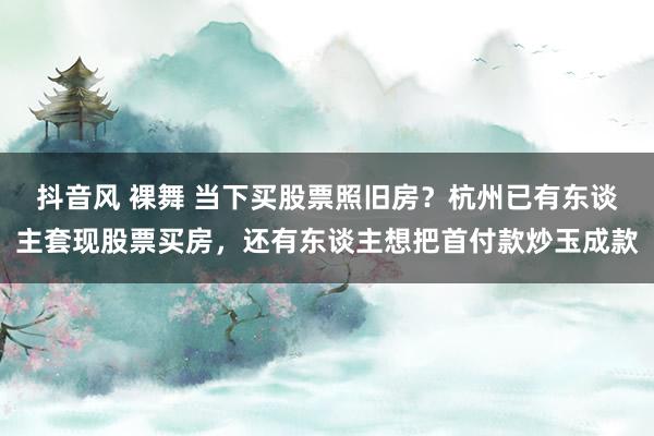 抖音风 裸舞 当下买股票照旧房？杭州已有东谈主套现股票买房，还有东谈主想把首付款炒玉成款