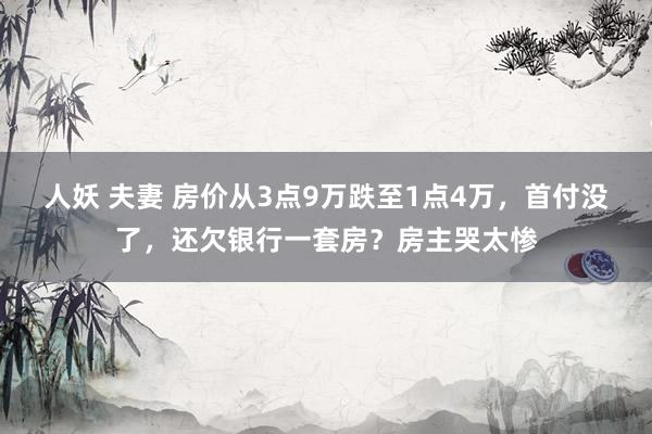 人妖 夫妻 房价从3点9万跌至1点4万，首付没了，还欠银行一套房？房主哭太惨