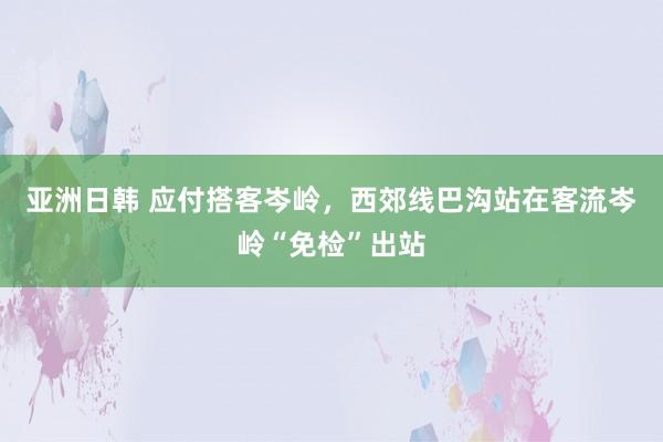 亚洲日韩 应付搭客岑岭，西郊线巴沟站在客流岑岭“免检”出站