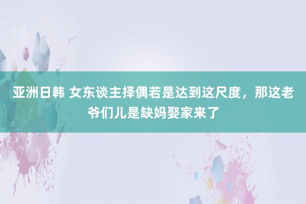 亚洲日韩 女东谈主择偶若是达到这尺度，那这老爷们儿是缺妈娶家来了