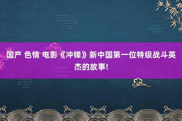 国产 色情 电影《冲锋》新中国第一位特级战斗英杰的故事!