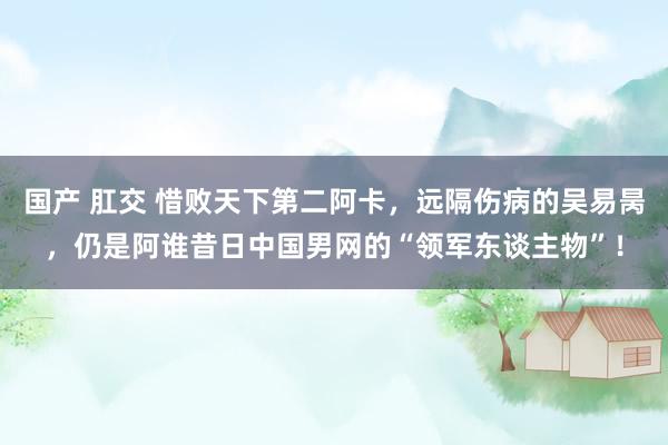 国产 肛交 惜败天下第二阿卡，远隔伤病的吴易昺，仍是阿谁昔日中国男网的“领军东谈主物”！