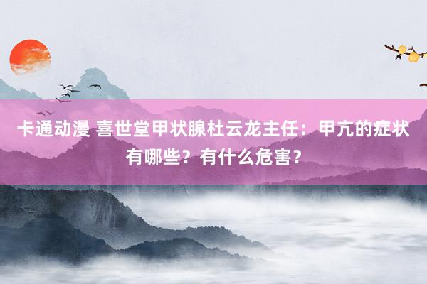 卡通动漫 喜世堂甲状腺杜云龙主任：甲亢的症状有哪些？有什么危害？