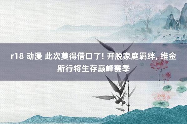 r18 动漫 此次莫得借口了! 开脱家庭羁绊， 维金斯行将生存巅峰赛季