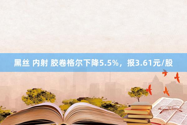 黑丝 内射 胶卷格尔下降5.5%，报3.61元/股