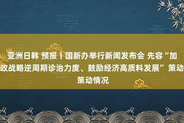 亚洲日韩 预报丨国新办举行新闻发布会 先容“加大财政战略逆周期诊治力度、鼓励经济高质料发展” 策动情况