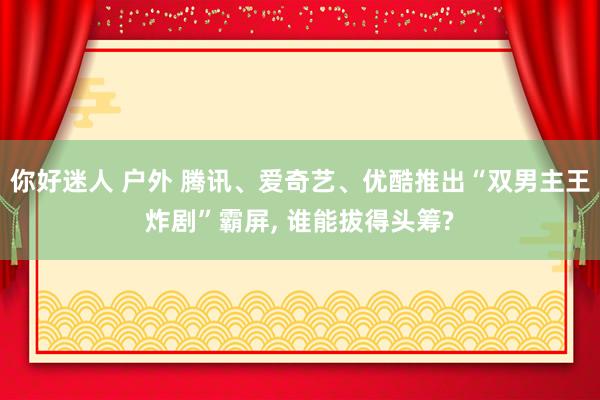 你好迷人 户外 腾讯、爱奇艺、优酷推出“双男主王炸剧”霸屏， 谁能拔得头筹?