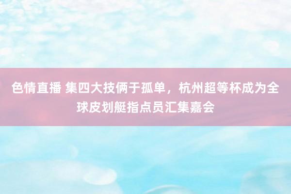 色情直播 集四大技俩于孤单，杭州超等杯成为全球皮划艇指点员汇集嘉会