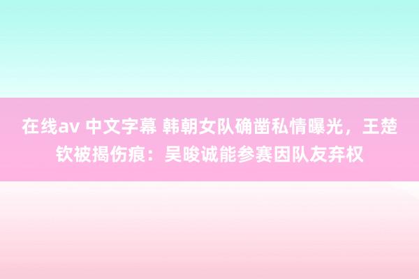 在线av 中文字幕 韩朝女队确凿私情曝光，王楚钦被揭伤痕：吴晙诚能参赛因队友弃权