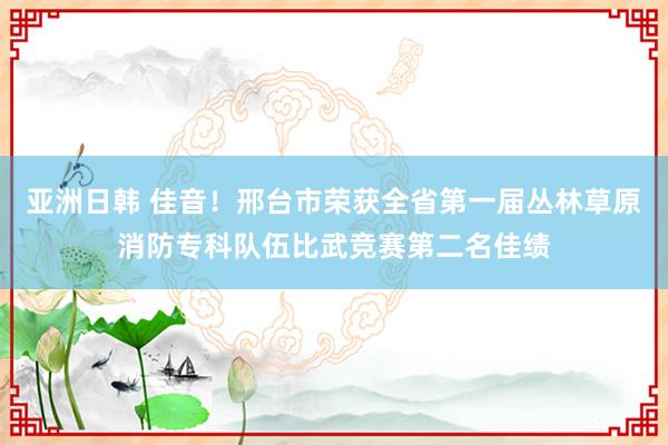 亚洲日韩 佳音！邢台市荣获全省第一届丛林草原消防专科队伍比武竞赛第二名佳绩