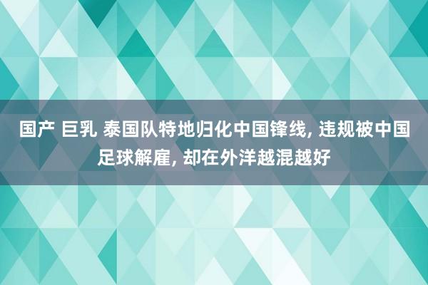 国产 巨乳 泰国队特地归化中国锋线， 违规被中国足球解雇， 却在外洋越混越好