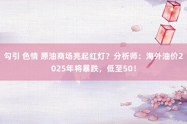 勾引 色情 原油商场亮起红灯？分析师：海外油价2025年将暴跌，低至50！