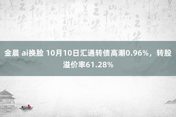 金晨 ai换脸 10月10日汇通转债高潮0.96%，转股溢价率61.28%