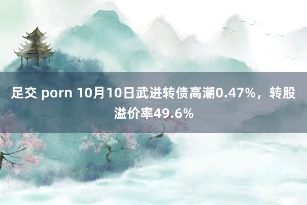 足交 porn 10月10日武进转债高潮0.47%，转股溢价率49.6%