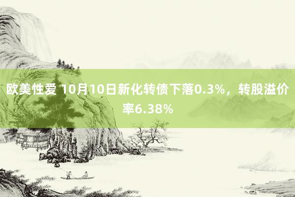 欧美性爱 10月10日新化转债下落0.3%，转股溢价率6.38%