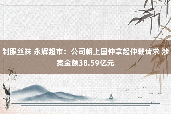 制服丝袜 永辉超市：公司朝上国仲拿起仲裁请求 涉案金额38.59亿元