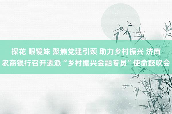 探花 眼镜妹 聚焦党建引颈 助力乡村振兴 济南农商银行召开遴派“乡村振兴金融专员”使命鼓吹会