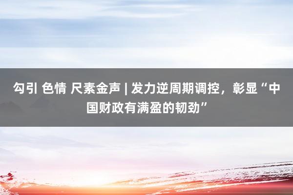 勾引 色情 尺素金声 | 发力逆周期调控，彰显“中国财政有满盈的韧劲”