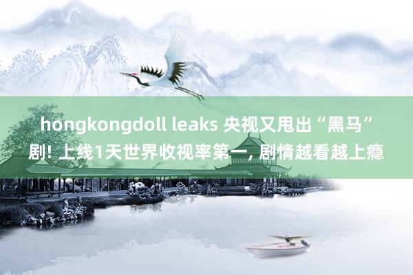 hongkongdoll leaks 央视又甩出“黑马”剧! 上线1天世界收视率第一， 剧情越看越上瘾