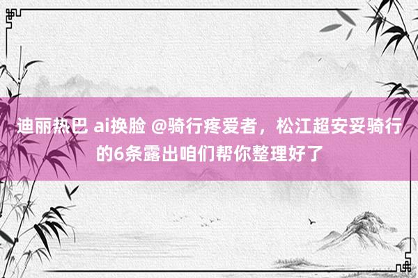 迪丽热巴 ai换脸 @骑行疼爱者，松江超安妥骑行的6条露出咱们帮你整理好了