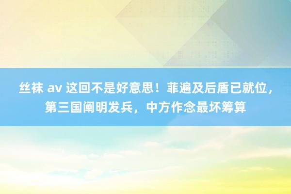 丝袜 av 这回不是好意思！菲遍及后盾已就位，第三国阐明发兵，中方作念最坏筹算