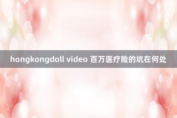 hongkongdoll video 百万医疗险的坑在何处