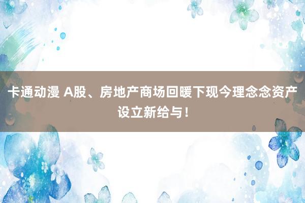 卡通动漫 A股、房地产商场回暖下现今理念念资产设立新给与！