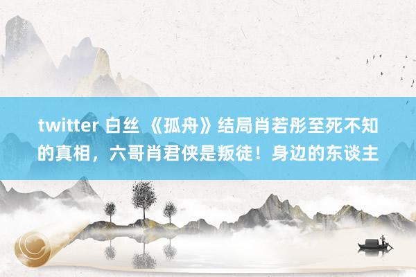 twitter 白丝 《孤舟》结局肖若彤至死不知的真相，六哥肖君侠是叛徒！身边的东谈主