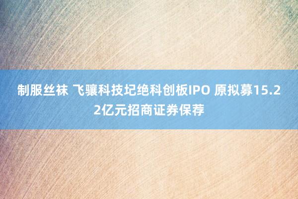 制服丝袜 飞骧科技圮绝科创板IPO 原拟募15.22亿元招商证券保荐