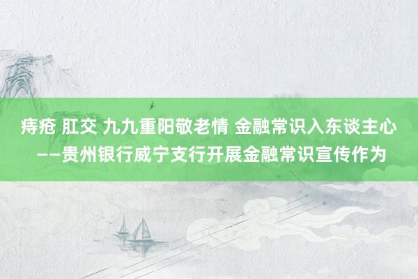 痔疮 肛交 九九重阳敬老情 金融常识入东谈主心 ——贵州银行威宁支行开展金融常识宣传作为