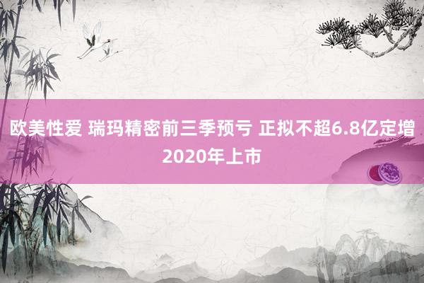 欧美性爱 瑞玛精密前三季预亏 正拟不超6.8亿定增2020年上市