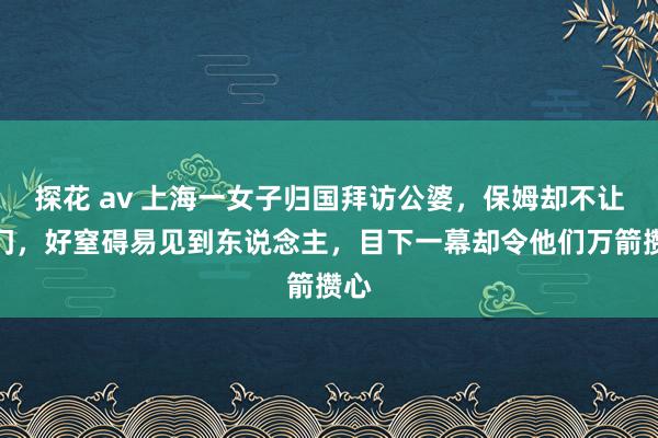 探花 av 上海一女子归国拜访公婆，保姆却不让进门，好窒碍易见到东说念主，目下一幕却令他们万箭攒心