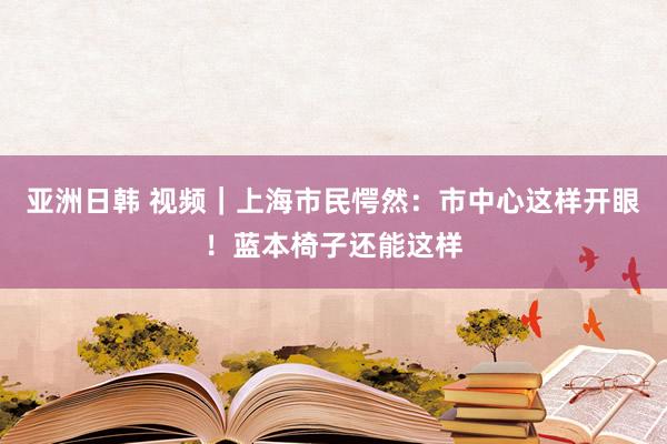 亚洲日韩 视频｜上海市民愕然：市中心这样开眼！蓝本椅子还能这样